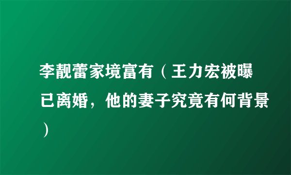 李靓蕾家境富有（王力宏被曝已离婚，他的妻子究竟有何背景）