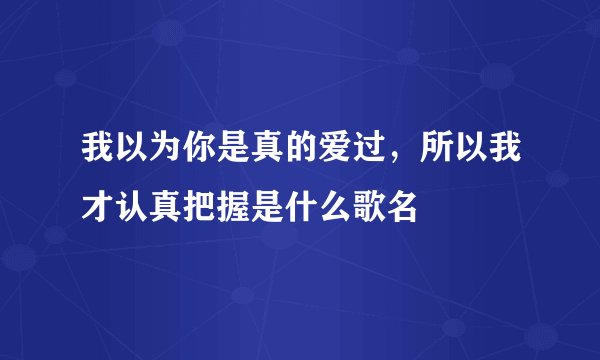 我以为你是真的爱过，所以我才认真把握是什么歌名