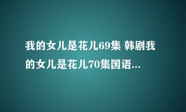 我的女儿是花儿69集 韩剧我的女儿是花儿70集国语 我的女儿是花儿70预告在线观看