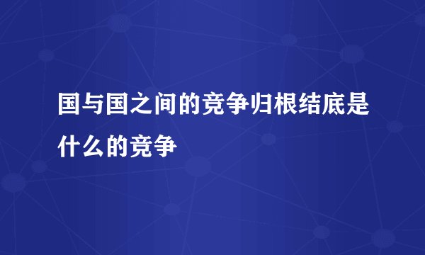 国与国之间的竞争归根结底是什么的竞争