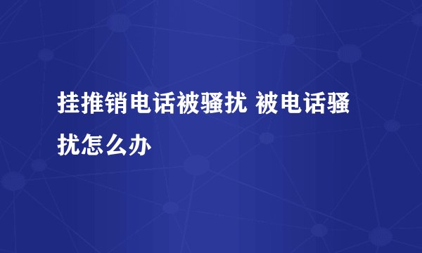 挂推销电话被骚扰 被电话骚扰怎么办