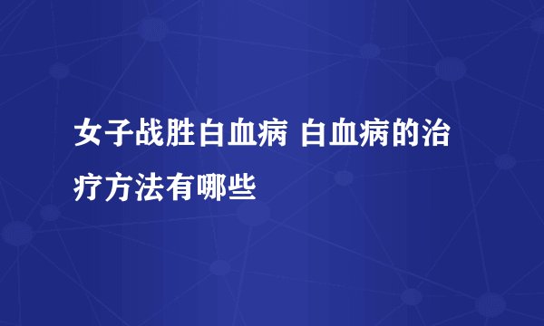 女子战胜白血病 白血病的治疗方法有哪些