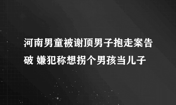 河南男童被谢顶男子抱走案告破 嫌犯称想拐个男孩当儿子
