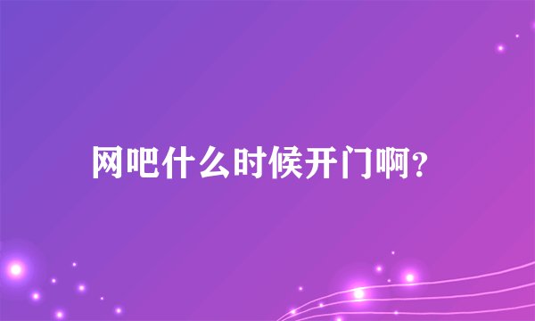 网吧什么时候开门啊？