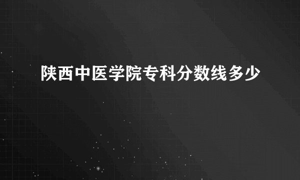 陕西中医学院专科分数线多少