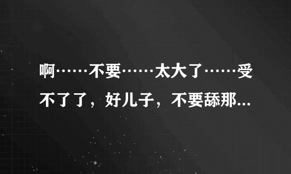 啊……不要……太大了……受不了了，好儿子，不要舔那里，啊，老