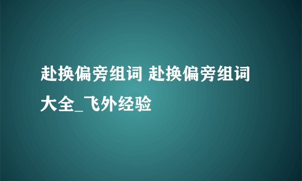 赴换偏旁组词 赴换偏旁组词大全_飞外经验
