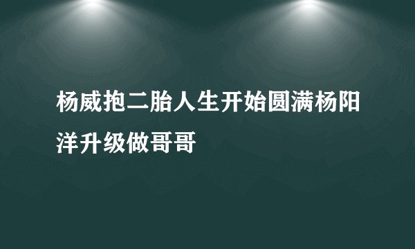 杨威抱二胎人生开始圆满杨阳洋升级做哥哥