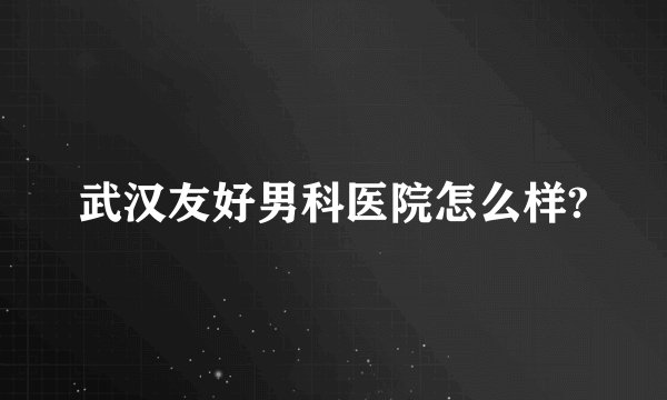 武汉友好男科医院怎么样?