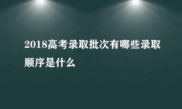 2018高考录取批次有哪些录取顺序是什么