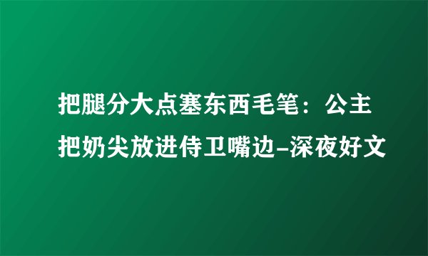 把腿分大点塞东西毛笔：公主把奶尖放进侍卫嘴边-深夜好文