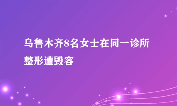 乌鲁木齐8名女士在同一诊所整形遭毁容