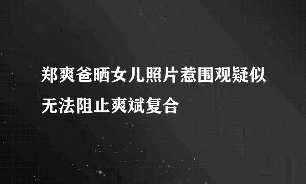 郑爽爸晒女儿照片惹围观疑似无法阻止爽斌复合
