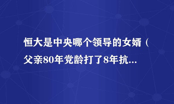 恒大是中央哪个领导的女婿（父亲80年党龄打了8年抗战）-飞外网