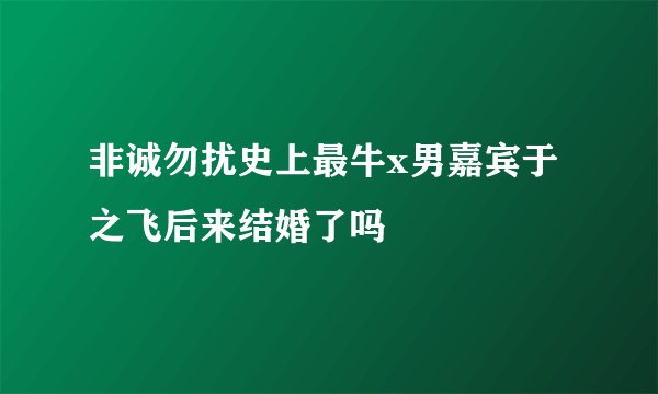 非诚勿扰史上最牛x男嘉宾于之飞后来结婚了吗
