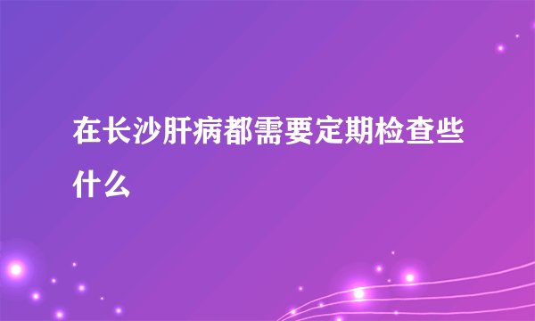 在长沙肝病都需要定期检查些什么