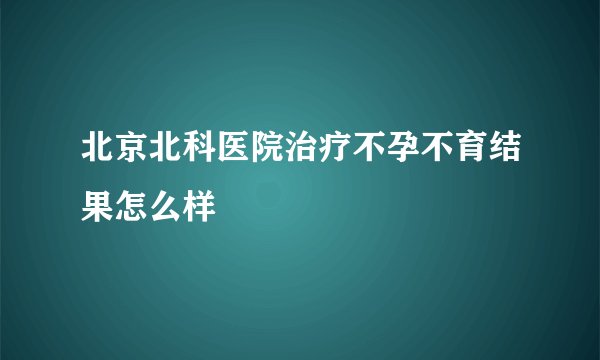 北京北科医院治疗不孕不育结果怎么样