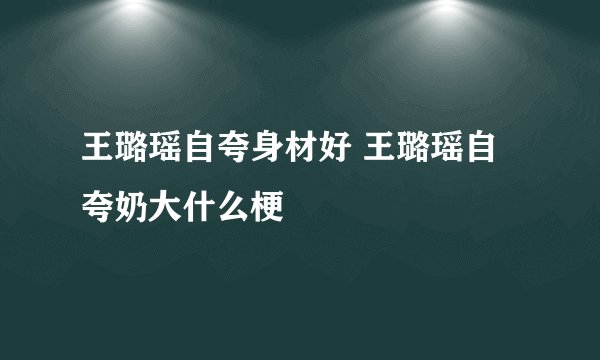 王璐瑶自夸身材好 王璐瑶自夸奶大什么梗