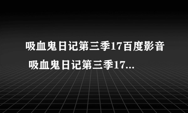 吸血鬼日记第三季17百度影音 吸血鬼日记第三季17集 吸血鬼日记第三季17什么时候出