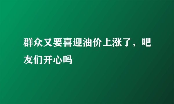 群众又要喜迎油价上涨了，吧友们开心吗