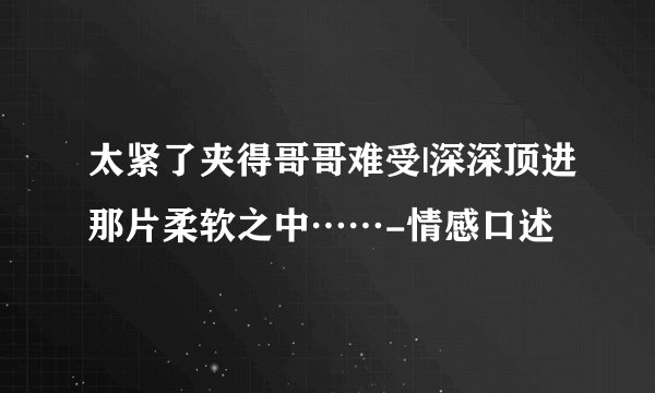 太紧了夹得哥哥难受|深深顶进那片柔软之中……-情感口述