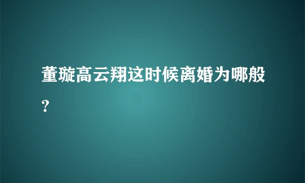 董璇高云翔这时候离婚为哪般？
