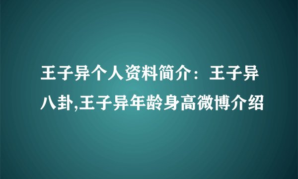 王子异个人资料简介:王子异八卦,王子异年龄身高微博介绍