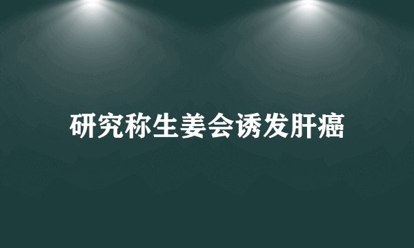 研究称生姜会诱发肝癌
