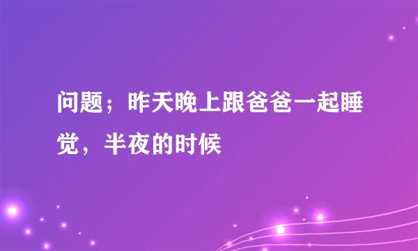 问题；昨天晚上跟爸爸一起睡觉，半夜的时候