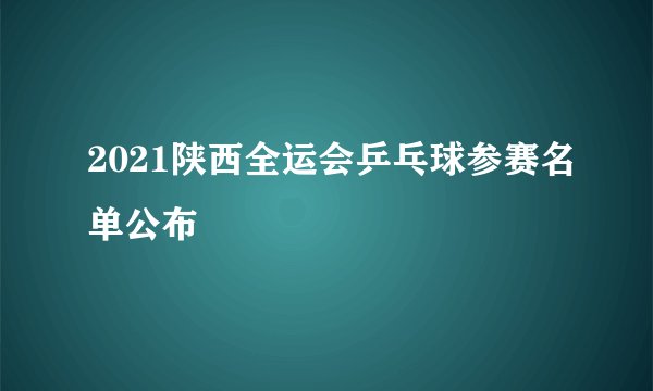 2021陕西全运会乒乓球参赛名单公布
