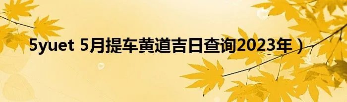 5yuet 5月提车黄道吉日查询2023年）