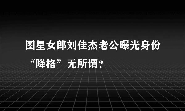 图星女郎刘佳杰老公曝光身份“降格”无所谓？