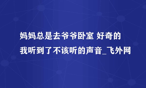 妈妈总是去爷爷卧室 好奇的我听到了不该听的声音_飞外网