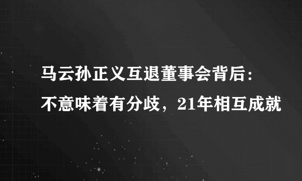 马云孙正义互退董事会背后：不意味着有分歧，21年相互成就