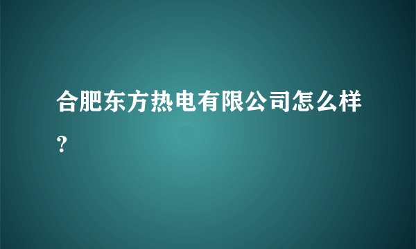 合肥东方热电有限公司怎么样？