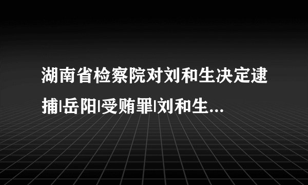 湖南省检察院对刘和生决定逮捕|岳阳|受贿罪|刘和生_飞外新闻