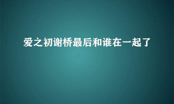 爱之初谢桥最后和谁在一起了