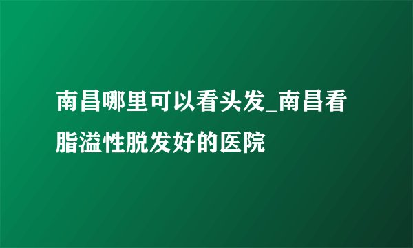 南昌哪里可以看头发_南昌看脂溢性脱发好的医院