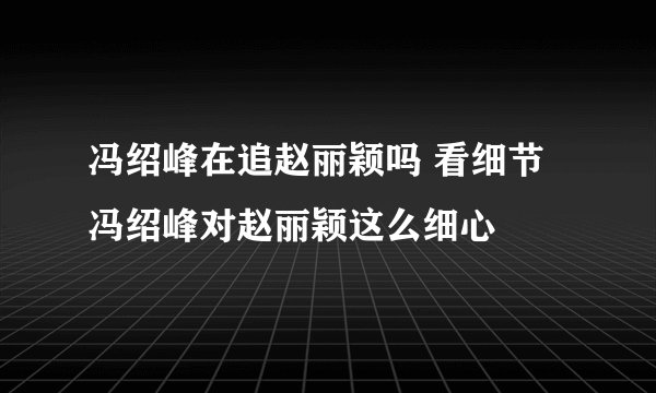 冯绍峰在追赵丽颖吗 看细节冯绍峰对赵丽颖这么细心