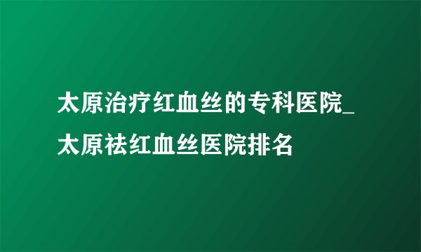 太原治疗红血丝的专科医院_太原祛红血丝医院排名