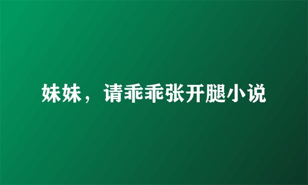 妹妹，请乖乖张开腿小说