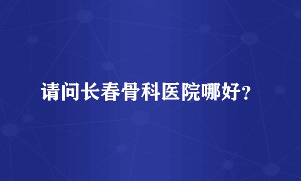 请问长春骨科医院哪好？