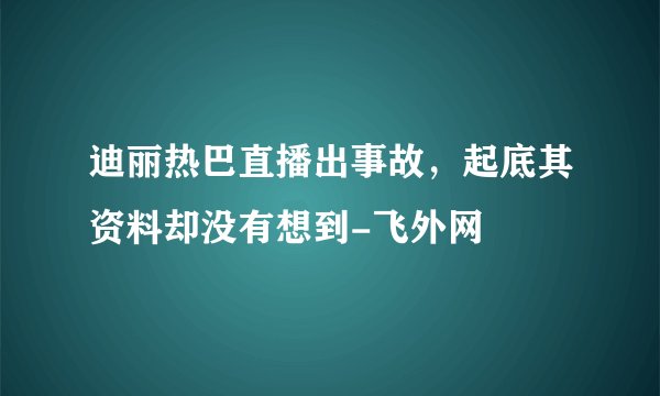 迪丽热巴直播出事故，起底其资料却没有想到-飞外网