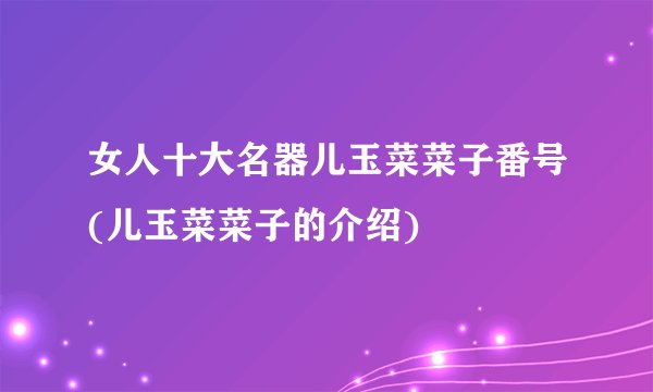 女人十大名器儿玉菜菜子番号(儿玉菜菜子的介绍)