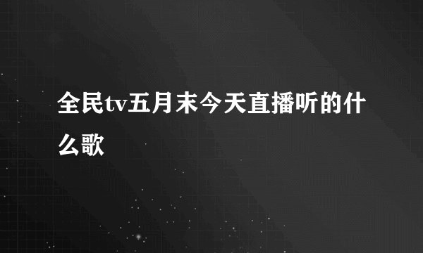 全民tv五月末今天直播听的什么歌