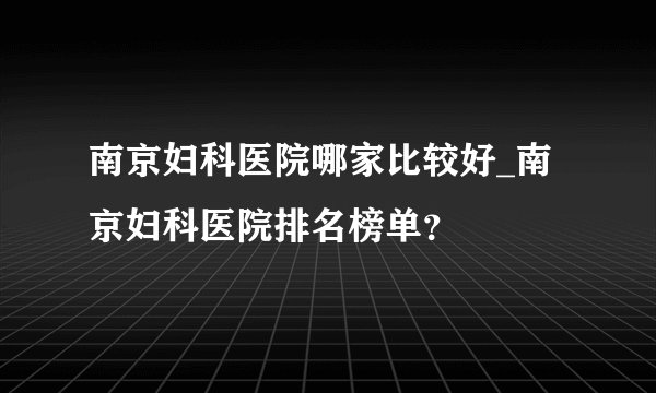 南京妇科医院哪家比较好_南京妇科医院排名榜单?