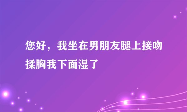 您好，我坐在男朋友腿上接吻揉胸我下面湿了