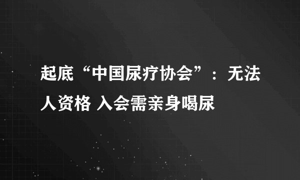 起底“中国尿疗协会”：无法人资格 入会需亲身喝尿