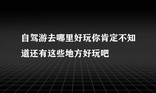 自驾游去哪里好玩你肯定不知道还有这些地方好玩吧