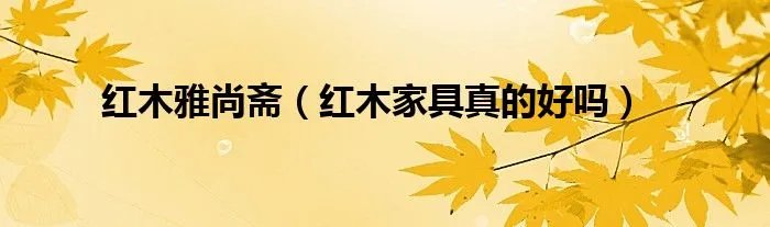红木雅尚斋（红木家具真的好吗）